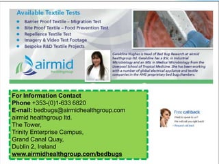 For Information Contact
Phone +353-(0)1-633 6820
E-mail: bedbugs@airmidhealthgroup.com
airmid healthgroup ltd.
The Tower,
Trinity Enterprise Campus,
Grand Canal Quay,
Dublin 2, Ireland
www.airmidhealthgroup.com/bedbugs
 