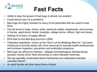 Fast Facts
•   Ability to stop the spread of bed bugs is almost non-existent
•   Could almost say it is a pandemic
•   Bed bugs are highly resistant to many of the pesticides that are used to treat
    them
•   Can be found in beds, chairs, sofas, electrical outlets, baseboards, and crevices,
    in homes, apartments, hotels, hospitals, college dorms, offices, high end stores.
•   Getting rid of them is hugely difficult
•   EPA held its first Bed Bug Summit in 2009
•   Federation legislation, known as the “Don’t Let the Bedbugs Bite Act,” has been
    introduced to provide states with more resources to educate health professionals
    and increase inspection, prevention and eradication programs.
•   Bed bugs are difficult to maintain - obligate hematophagous (bloodsucking)
    parasitic insects which feed exclusively on warm blooded mammals.
•   We use specially constructed blood membranes (our dedicated scientists
    volunteer blood!).
•   An adult female will drink about 8mls of blood
 