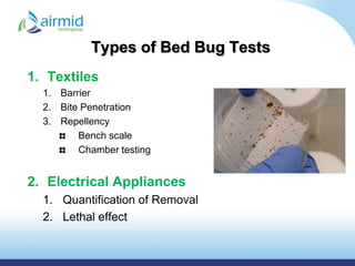 Types of Bed Bug Tests
1. Textiles
  1. Barrier
  2. Bite Penetration
  3. Repellency
         Bench scale
         Chamber testing


2. Electrical Appliances
  1. Quantification of Removal
  2. Lethal effect
 