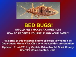 BED BUGS! AN OLD PEST MAKES A COMEBACK! HOW TO PROTECT YOURSELF AND YOUR FAMILY *Majority of this material is from Jackson Township Fire Department, Grove City, Ohio who created this presentation. Updated: 11- 4- 2011 by Captain Brian Arnold, Stark County Sheriff's Office, Canton, Ohio  