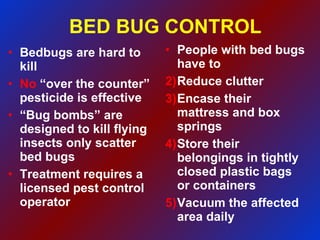 BED BUG CONTROL Bedbugs are hard to kill No  “over the counter”  pesticide is effective “ Bug bombs” are designed to kill flying insects only scatter bed bugs Treatment requires a licensed pest control operator People with bed bugs have to Reduce clutter Encase their mattress and box springs Store their belongings in tightly closed plastic bags or containers Vacuum the affected area daily 