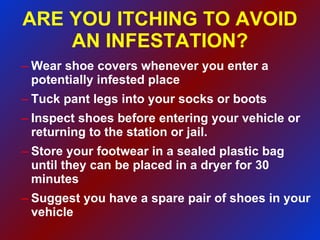 ARE YOU ITCHING TO AVOID AN INFESTATION? Wear shoe covers whenever you enter a potentially infested place Tuck pant legs into your socks or boots Inspect shoes before entering your vehicle or returning to the station or jail. Store your footwear in a sealed plastic bag until they can be placed in a dryer for 30 minutes Suggest you have a spare pair of shoes in your vehicle 