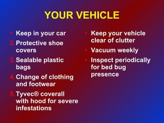 YOUR VEHICLE Keep in your car Protective shoe covers Sealable plastic bags Change of clothing and footwear Tyvec® coverall with hood for severe infestations  Keep your vehicle clear of clutter Vacuum weekly Inspect periodically for bed bug presence 