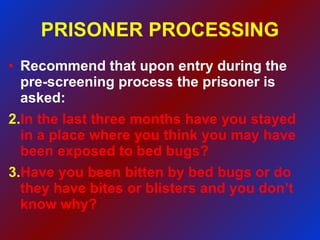PRISONER PROCESSING Recommend that upon entry during the pre-screening process the prisoner is asked: In the last three months have you stayed in a place where you think you may have been exposed to bed bugs? Have you been bitten by bed bugs or do they have bites or blisters and you don’t know why?  