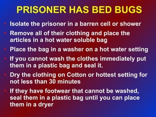 PRISONER HAS BED BUGS Isolate the prisoner in a barren cell or shower Remove all of their clothing and place the articles in a hot water soluble bag Place the bag in a washer on a hot water setting  If you cannot wash the clothes immediately put them in a plastic bag and seal it. Dry the clothing on Cotton or hottest setting for not less than 30 minutes If they have footwear that cannot be washed, seal them in a plastic bag until you can place them in a dryer 