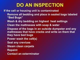 DO AN INSPECTION If the cell or housing unit is contaminated Remove all bedding and place in sealed bags labeled “Bed Bugs” Wash & dry bedding on highest  heat settings Clean the mattresses with soap & water Dispose of the bags in an outside dumpster and any mattresses that have cracks and write on them that they have bed bugs Power wash the cell(s) Seal any crevices Steam clean carpets  Repaint Contact an exterminator  