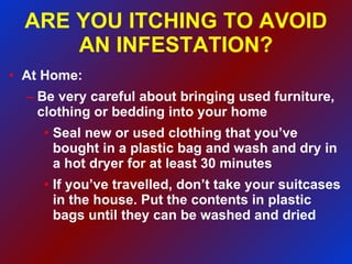 ARE YOU ITCHING TO AVOID AN INFESTATION? At Home: Be very careful about bringing used furniture, clothing or bedding into your home Seal new or used clothing that you’ve bought in a plastic bag and wash and dry in a hot dryer for at least 30 minutes If you’ve travelled, don’t take your suitcases in the house. Put the contents in plastic bags until they can be washed and dried 