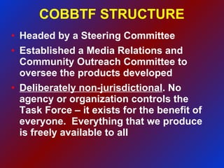 COBBTF STRUCTURE Headed by a Steering Committee Established a Media Relations and Community Outreach Committee to oversee the products developed Deliberately non-jurisdictional . No agency or organization controls the Task Force – it exists for the benefit of everyone.  Everything that we produce is freely available to all 