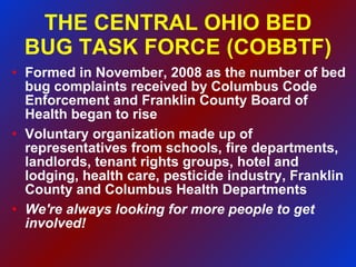 THE CENTRAL OHIO BED BUG TASK FORCE (COBBTF) ‏ Formed in November, 2008 as the number of bed bug complaints received by Columbus Code Enforcement and Franklin County Board of Health began to rise Voluntary organization made up of representatives from schools, fire departments, landlords, tenant rights groups, hotel and lodging, health care, pesticide industry, Franklin County and Columbus Health Departments We're always looking for more people to get involved! 