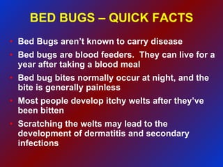 BED BUGS – QUICK FACTS Bed Bugs aren’t known to carry disease Bed bugs are blood feeders.  They can live for a year after taking a blood meal Bed bug bites normally occur at night, and the bite is generally painless Most people develop itchy welts after they’ve been bitten Scratching the welts may lead to the development of dermatitis and secondary infections 
