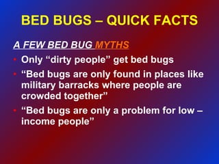 BED BUGS – QUICK FACTS A FEW BED BUG  MYTHS Only “dirty people” get bed bugs “ Bed bugs are only found in places like military barracks where people are crowded together” “ Bed bugs are only a problem for low – income people” 
