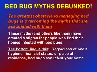 BED BUG MYTHS DEBUNKED ! The greatest obstacle to managing bed bugs is overcoming the myths that are associated with them These myths (and others like them) have created a stigma for people who find their homes infested with bed bugs The bottom line is this :  Regardless of one’s hygiene, financial status, or place of residence, bed bugs can infest your home 