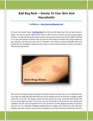 Bed Bug Rash – Enemy To Your Skin And
                        Households
_____________________________________________________________________________________

                            By Maliierys – http://www.bedbugrash.net/



The more you discover about Bed Bug Rash the more you will realize how little you knew about it,
before. One day we quickly realized how much we did not know, and then we did something about
it.There is a continuity that always seems to exist, and you and us are just part of that tradition. Besides,
it is in your best interest to be here since you will see some things you should avoid. Much depends on
your situation, and that may cause you to remember some things as being undesirable and to be
avoided.Any size challenge is really never any reason to slow down with what you want to do, and so
with that let's get started.




A bit of skin care education goes a long way. If you take proper care of your skin, you'll retain better skin
as you age. The following advice will teach you how to properly care for your skinUse a sponge to apply
sunscreen to your face. The sponge method will help prevent the sticky, sometimes thick feeling, that
can come with apply sunscreen to your face. Also you will be able to penetrate the skin deeper.Avoid
sunbeds at all costs. Since overexposure to UV rays can lead to your skin aging prematurely, you want to
avoid this as it is irreversible. Although tanning makes you appear more attractive, it also will cause
wrinkles, age spots, and skin cancer.oil-free foundation is your best friend if you suffer from oily skin.
 