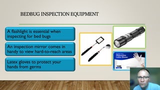 BEDBUG INSPECTION EQUIPMENT
A flashlight is essential when
inspecting for bed bugs
An inspection mirror comes in
handy to view hard-to-reach areas
Latex gloves to protect your
hands from germs
 