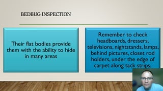 BEDBUG INSPECTION
Their flat bodies provide
them with the ability to hide
in many areas
Remember to check
headboards, dressers,
televisions, nightstands, lamps,
behind pictures, closet rod
holders, under the edge of
carpet along tack strips.
 