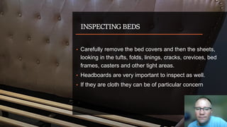 INSPECTING BEDS
• Carefully remove the bed covers and then the sheets,
looking in the tufts, folds, linings, cracks, crevices, bed
frames, casters and other tight areas.
• Headboards are very important to inspect as well.
• If they are cloth they can be of particular concern
 