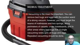 BEDBUG TREATMENT
⚫Vacuuming is the most the important. You can
remove bed bugs and eggs with the suction wand
of a strong vacuum; however, you must target the
seams of mattresses and box springs, along
perimeters of carpets, under baseboards, and in
other areas where bed bugs live. A single
vacuuming rarely gets all bugs and eggs.
Repeated vacuuming should be done.
 