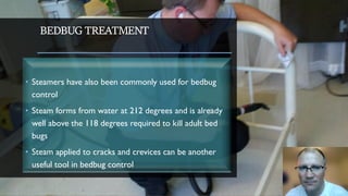 BEDBUG TREATMENT
• Steamers have also been commonly used for bedbug
control
• Steam forms from water at 212 degrees and is already
well above the 118 degrees required to kill adult bed
bugs
• Steam applied to cracks and crevices can be another
useful tool in bedbug control
 