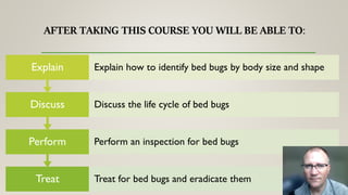 Treat Treat for bed bugs and eradicate them
Perform Perform an inspection for bed bugs
Discuss Discuss the life cycle of bed bugs
Explain Explain how to identify bed bugs by body size and shape
 