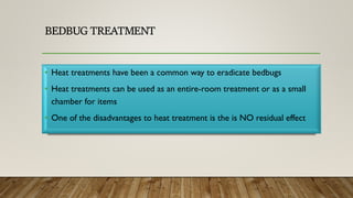 BEDBUG TREATMENT
• Heat treatments have been a common way to eradicate bedbugs
• Heat treatments can be used as an entire-room treatment or as a small
chamber for items
• One of the disadvantages to heat treatment is the is NO residual effect
 