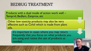 BEDBUG TREATMENT
Products with a dual mode of action work well –
Temprid, Bedlam, Zenprox, etc
Other low toxicity products may also be very
effective such as Cirkil which is made from plant
oils.
It’s important in cases where you may return
frequently that you focus on what products you
are using and rotate the use of products as
needed.
 