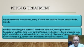 BEDBUG TREATMENT
Liquid insecticide formulations, many of which are available for use only by PMPs,
include:
Products containing the botanical insecticide pyrethrin, which gives quick
knockdown but little long-term control.Various synthetic pyrethroid products (e.g.,
cyhalothrin, bifenthrin, deltamethrin, and permethrin). Mixtures of pyrethroids and
neonicotinoids (e.g.,Temprid andTransport)Various botanical oils.
 