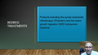 BEDBUG
TREATMENTS
• Products including the pyrole insecticide
chlorfenapyr (Phantom) and the insect
growth regulator (IGR) hydroprene
(Gentrol).
 
