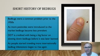 SHORT HISTORY OF BEDBUGS
• Bedbugs were a common problem prior to the
1950s
• As more pesticides were introduced to the
market bedbugs became less prevalent
• DDT is credited with being a big factor on
slowing down bedbugs before it was later banned
• As people started traveling more internationally
bedbug infestations began to rise again
 