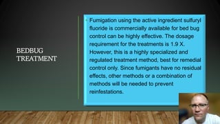 BEDBUG
TREATMENT
• Fumigation using the active ingredient sulfuryl
fluoride is commercially available for bed bug
control can be highly effective. The dosage
requirement for the treatments is 1.9 X.
However, this is a highly specialized and
regulated treatment method, best for remedial
control only. Since fumigants have no residual
effects, other methods or a combination of
methods will be needed to prevent
reinfestations.
 