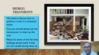BEDBUG
TREATMENTS
• We need to discuss how to
perform a treat in a cluttered
home
• First you should always ask the
homeowner to clean up the
area
• Please be aware of the fact that
bedbugs spread easily if they
are not careful during clean up
 