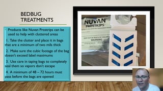 BEDBUG
TREATMENTS
• Products like Nuvan Prostrips can be
used to help with cluttered areas
1. Take the clutter and place it in bags
that are a minimum of two mils thick
2. Make sure the cubic footage of the bag
doesn’t exceed label maximums
3. Use care in taping bags to completely
seal them so vapors don’t escape
4. A minimum of 48 – 72 hours must
pass before the bags are opened
 