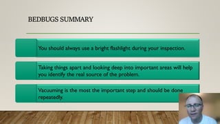 BEDBUGS SUMMARY
You should always use a bright flashlight during your inspection.
Taking things apart and looking deep into important areas will help
you identify the real source of the problem.
Vacuuming is the most the important step and should be done
repeatedly.
 