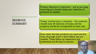 BEDBUGS
SUMMARY
Product Selection is important – and as you keep
returning you should rotate your selection of
products as needed.
Proper monitoring is a necessity – the customer
should note all instances of issues, and the
property should be re-inspected on each visit.
Even when the best products are used, and the
most thorough work is done follow-ups are
needed. These follow up inspections and
treatments are the key to success.
 