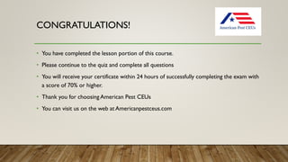 CONGRATULATIONS!
• You have completed the lesson portion of this course.
• Please continue to the quiz and complete all questions
• You will receive your certificate within 24 hours of successfully completing the exam with
a score of 70% or higher.
• Thank you for choosing American Pest CEUs
• You can visit us on the web at Americanpestceus.com
 