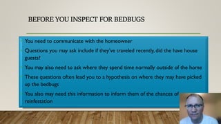 BEFORE YOU INSPECT FOR BEDBUGS
• You need to communicate with the homeowner
• Questions you may ask include if they’ve traveled recently, did the have house
guests?
• You may also need to ask where they spend time normally outside of the home
• These questions often lead you to a hypothesis on where they may have picked
up the bedbugs
• You also may need this information to inform them of the chances of
reinfestation
 