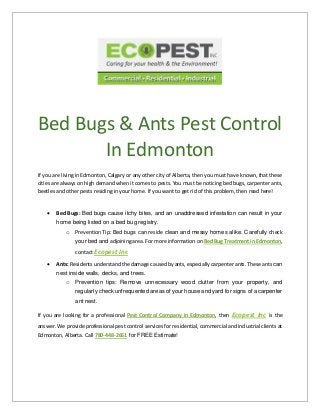 Bed Bugs & Ants Pest Control
In Edmonton
If you are living in Edmonton, Calgary or any other city of Alberta, then you must have known, that these
cities are always on high demand when it comes to pests. You must be noticing bed bugs, carpenter ants,
beetles and other pests residing in your home. If you want to get rid of this problem, then read here!
 Bed Bugs: Bed bugs cause itchy bites, and an unaddressed infestation can result in your
home being listed on a bed bug registry.
o Prevention Tip: Bed bugs can reside clean and messy homes alike. Carefully check
your bed and adjoining area. For more information on Bed Bug Treatment in Edmonton,
contact Ecopest Inc
 Ants: Residents understand the damage caused by ants, especially carpenter ants. These ants can
nest inside walls, decks, and trees.
o Prevention tips: Remove unnecessary wood clutter from your property, and
regularly check unfrequented areas of your house and yard for signs of a carpenter
ant nest.
If you are looking for a professional Pest Control Company in Edmonton, then Ecopest Inc is the
answer. We provide professional pest control services for residential, commercial and industrial clients at
Edmonton, Alberta. Call 780-448-2661 for FREE Estimate!
 