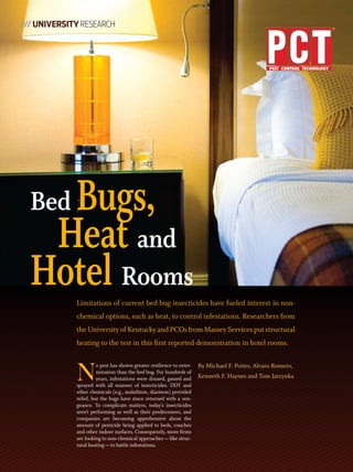 /// University ReseaRch




    Bugs,
  Bed
   Heat and
  Hotel RoomsLimitations of current bed bug insecticides have fueled interest in non-
             chemical options, such as heat, to control infestations. Researchers from
             the University of Kentucky and PCOs from Massey Services put structural
             heating to the test in this first reported demonstration in hotel rooms.



             N                                                         By Michael F. Potter, Alvaro Romero,
                       o pest has shown greater resilience to exter-
                       mination than the bed bug. For hundreds of
                       years, infestations were doused, gassed and     Kenneth F. Haynes and Tom Jarzynka
             sprayed with all manner of insecticides. DDT and
             other chemicals (e.g., malathion, diazinon) provided
             relief, but the bugs have since returned with a ven-
             geance. To complicate matters, today’s insecticides
             aren’t performing as well as their predecessors, and
             companies are becoming apprehensive about the
             amount of pesticide being applied to beds, couches
             and other indoor surfaces. Consequently, more firms
             are looking to non-chemical approaches — like struc-
             tural heating — to battle infestations.
 