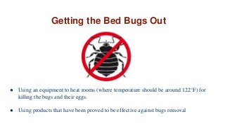 Getting the Bed Bugs Out
● Using an equipment to heat rooms (where temperature should be around 122°F) for
killing the bugs and their eggs.
● Using products that have been proved to be effective against bugs removal
 