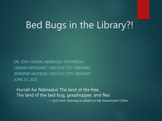 Bed Bugs in the Library?!
DR. JODY GREEN, NEBRASKA EXTENSION
LEEANN SERGEANT, LINCOLN CITY LIBRARIES
JENNIFER JACKSON, LINCOLN CITY LIBRARIES
JUNE 23, 2021
Hurrah for Nebraska! The land of the free,
The land of the bed bug, grasshopper, and flea.
~ lyric from Starving to Death on My Government Claim
 