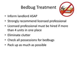 Bedbug Treatment
• Inform landlord ASAP
• Strongly recommend licensed professional
• Licensed professional must be hired if more
than 4 units in one place
• Eliminate clutter
• Check all possessions for bedbugs
• Pack up as much as possible
 