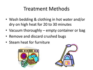 Treatment Methods
• Wash bedding & clothing in hot water and/or
dry on high heat for 20 to 30 minutes
• Vacuum thoroughly – empty container or bag
• Remove and discard crushed bugs
• Steam heat for furniture
 