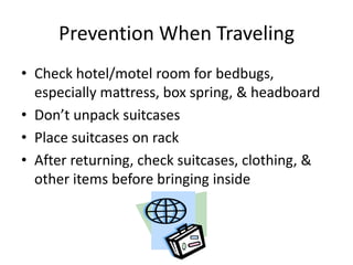 Prevention When Traveling
• Check hotel/motel room for bedbugs,
especially mattress, box spring, & headboard
• Don’t unpack suitcases
• Place suitcases on rack
• After returning, check suitcases, clothing, &
other items before bringing inside
 