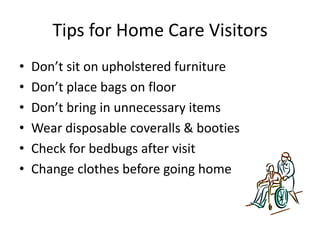 Tips for Home Care Visitors
• Don’t sit on upholstered furniture
• Don’t place bags on floor
• Don’t bring in unnecessary items
• Wear disposable coveralls & booties
• Check for bedbugs after visit
• Change clothes before going home
 