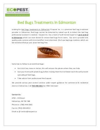 Bed Bugs Treatments In Edmonton
Looking for bed bugs treatments in Edmonton? Ecopest Inc. is a premiere bed bug treatment
provider in Edmonton. Bed bugs cannot be detected by naked eye & to detect the bed bug
professional assistant is needed. Ecopest Inc. has a team of well trained experts in pest control
in Edmonton which can even detect & remove bed bugs from rooms. Our aim is provide best
quality pests services with minimal effect to environment. We have beg bugs mattress which are
lab tested and keeps your place bed bug free.
Some tips to follow to prevent bed bugs:
 Get rid of any mess or clutter, this will remove the places where they can hide.
 Seal your items with plastic bag, before moving them from infested room this will prevent
spreading of bed bugs.
 Take advice from professional like Ecopest
We provide various pest control services under expert guidance for commercial & residential
clients in Edmonton. Call 780-448-2661 for FREE Estimate!
Contact Us:
6792 – 99 Street
Edmonton, AB T6E 5B8
Phone Us: (780)-448-2661
Fax Us: (780)-944-6910
Email us @ service@ecopest.ca
 