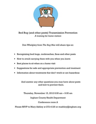 Bed Bug (and other pests) Transmission Prevention
                    A training for home visitors



        Don Whelpley from The Bug Man will share tips on:



• Recognizing bed bugs, cockroaches, fleas and other pests

• How to avoid carrying them with you when you leave

• Best places to sit when on a home visit

• Suggestions for safe and appropriate prevention and treatment

• Information about treatments that don’t work or are hazardous



       And answer any other questions you may have about pests
                      and how to prevent them.


         Thursday, November 15, 2012 8:00 am – 9:00 am

                Ingham County Health Department

                       Conference room A

Please RSVP to Mary Ashley at 272-4125 or mashley@ingham.org
 