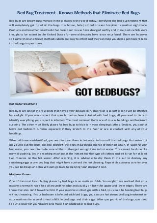 Bed Bug Treatment - Known Methods that Eliminate Bed Bugs
Bed bugs are becoming a menace in most places in the world today. Identifying the bed bug treatment that
will completely get rid of all the bugs in a house, hotel, school or even hospitals is another nightmare.
Products and treatment methods that have been in use have changed swiftly and these pests which were
thought to be extinct in the United States for several decades have since resurfaced. There are however
still some tried and tested methods which are easy to effect and they can help you deal a permanent blow
to bed bugs in your home.

Hot water treatment
Bed bugs are one of the few pests that have a very delicate skin. Their skin is so soft it can even be affected
by sunlight. If you ever suspect that your home has been infected with bed bugs, all you need to do is to
identify everything you suspect is infected. The most common items are of course beddings and bedroom
curtains. The other most likely places for bed bugs to hide is in your sleeping clothes. Besides, you cannot
leave out bedroom curtains especially if they stretch to the floor or are in contact with any of your
beddings.
When all these are identified, you need to clean them in hot water to burn off the bed bugs. Hot water not
only burns out the bugs but also destroys the eggs ensuring no chance of hatching again. In washing with
hot water, you need to make sure all the clothes get enough time in hot water. This cannot be done like
normal washing. Set the washing machine at the hottest for the type of clothes and let it run for at least
two minutes on the hot water. After washing, it is advisable to dry them in the sun to destroy any
remaining eggs or any bed bug that might have survived the hot cleaning. Repeat this process as whenever
you see bed bugs and you will soon go back to enjoying your sleep and rest.
Mattress Covers
One of the most loved hiding places by bed bugs is on mattress folds. You might have realized that your
mattress normally has a fold all around the edge and usually on both the upper and lower edges. There are
those that also don’t have the fold. If your mattress is the type with a fold, you could be hosting bed bugs
without knowing. If your bedroom is infested with bed bugs, you can use hot steam bed bug treatment on
your mattress for several times to kill the bed bugs and their eggs. After you get rid of the bugs, you need
to buy a cover for your mattress to make it uninhabitable to bed bugs.

 