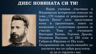 ДНЕС НОВИНАТА СИ ТИ!
Наши ученици участваха в
Национален исторически конкурс на
тема „170 години от рождението на
Христо Ботев“ като представиха
есета и презентации, които са
наградени с колективна грамота за
участие. Това са учениците
Виктория Бозева, Гергана Драева,
Патрисия Наумова от IXб клас и
Габриела Юрукова от IXа клас.
Поздравяваме ви, продължавайте да
постигате все по-добри резултати,
за да се гордеем с вас.
 
