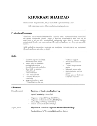 KHURRAM SHAHZAD
Islamia hostel, Mughal market, I-8/1, Islamabad, Capital territory 44000
Cell: +92 3333212162 – khurramshehzad619@gmail.com
…………………………………………………………………………………………………………………………………………..
Professional Summary
Dependable and experienced Electronics Engineer with a superb customer satisfaction
and project completion record. Adept at working independently with little to no
supervision or as part of a professional engineering team. Able to convey complex
technological theories and concepts to a wide variety of audience in a clear and accessible
manner.
Highly skilled in assembling, repairing and modifying electronic parts and equipment
efficiently and close attention to detail.
.............................................................................................................................................................
Skills
 Excellent experience in high
power electronic design.
 Sound grasp of electronic
engineering problem
identification and resolution
 Good skills in Arduino
(ATmel) and
Microcontroller
 Time management
 Extensive AutoCAD
knowledge
 Superior familiarity with
PCB and battery charges
 Technical support
 Power electronics and
system
 Trained in operational
testing
 Microsoft power point
 Semiconductor process
system
 Strong grasp of electronic
hardware life cycle
……………………………………………………………………………………………………………………………………………………….
Education
December, 2016 Bachelor of Electronics Engineering
Iqra University - Islamabad
 Organizer in Speed Wiring, TECTIQS’14
 Organizer in Micro Controller, TECTIQS’14
 Head of Speed Wiring, TECTIQS’15
 Parade Master, IUIC Global Village
August, 2010 Diploma of Associate Engineer: Electrical Technology
Punjab Board of Technical Education - Lahore
 