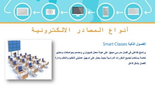 ‫االلكترونية‬ ‫المصادر‬ ‫أنواع‬
‫الذكية‬ ‫الفصول‬
Smart Classes
‫و‬ ‫بمواصفات‬ ‫ومصمم‬ ‫كمبيوتري‬ ‫معمل‬ ‫هيئة‬ ‫على‬ ‫مجهز‬ ‫مدرسي‬ ‫فصل‬ ‫في‬ ‫تفاعلي‬ ‫برنامج‬
‫معايير‬
‫و‬ ‫التعليم‬ ‫عمليتي‬ ‫تسهيل‬ ‫على‬ ‫يعمل‬ ‫بحيث‬ ‫الدراسية‬ ‫المقررات‬ ‫لجميع‬ ‫يستخدم‬ ‫خاصة‬
‫وإدارة‬ ‫التعلم‬
‫فاعل‬ ‫بشكل‬ ‫الفصل‬
.
 