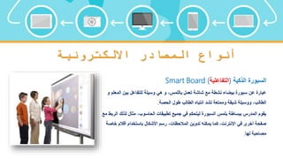 ‫االلكترونية‬ ‫المصادر‬ ‫أنواع‬
‫الذكية‬ ‫السبورة‬
(
‫التفاعلية‬
)
Smart Board
‫الم‬ ‫بين‬ ‫للتفاعل‬ ‫وسيلة‬ ‫هي‬ ‫و‬ ،‫باللمس‬ ‫تعمل‬ ‫شاشة‬ ‫مع‬ ‫نشطة‬ ‫بيضاء‬ ‫سبورة‬ ‫عن‬ ‫عبارة‬
‫و‬ ‫علم‬
‫الحصة‬ ‫طول‬ ‫الطالب‬ ‫انتباه‬ ‫تشد‬ ‫وممتعة‬ ‫شيقة‬ ‫ووسيلة‬ ،‫الطالب‬
.
‫لذلك‬ ‫مثال‬ ،‫الحاسوب‬ ‫تطبيقات‬ ‫جميع‬ ‫في‬ ‫ليتحكم‬ ‫السبورة‬ ‫بلمس‬ ‫ببساطة‬ ‫المدرس‬ ‫يقوم‬
‫مع‬ ‫الربط‬
‫خ‬ ‫أقالم‬ ‫باستخدام‬ ‫األشكال‬ ‫رسم‬ ،‫المالحظات‬ ‫تدوين‬ ‫يمكنه‬ ‫كما‬ ،‫اإلنترنت‬ ‫في‬ ‫أخرى‬ ‫صفحة‬
‫اصة‬
‫لها‬ ‫مصاحبة‬
.
 